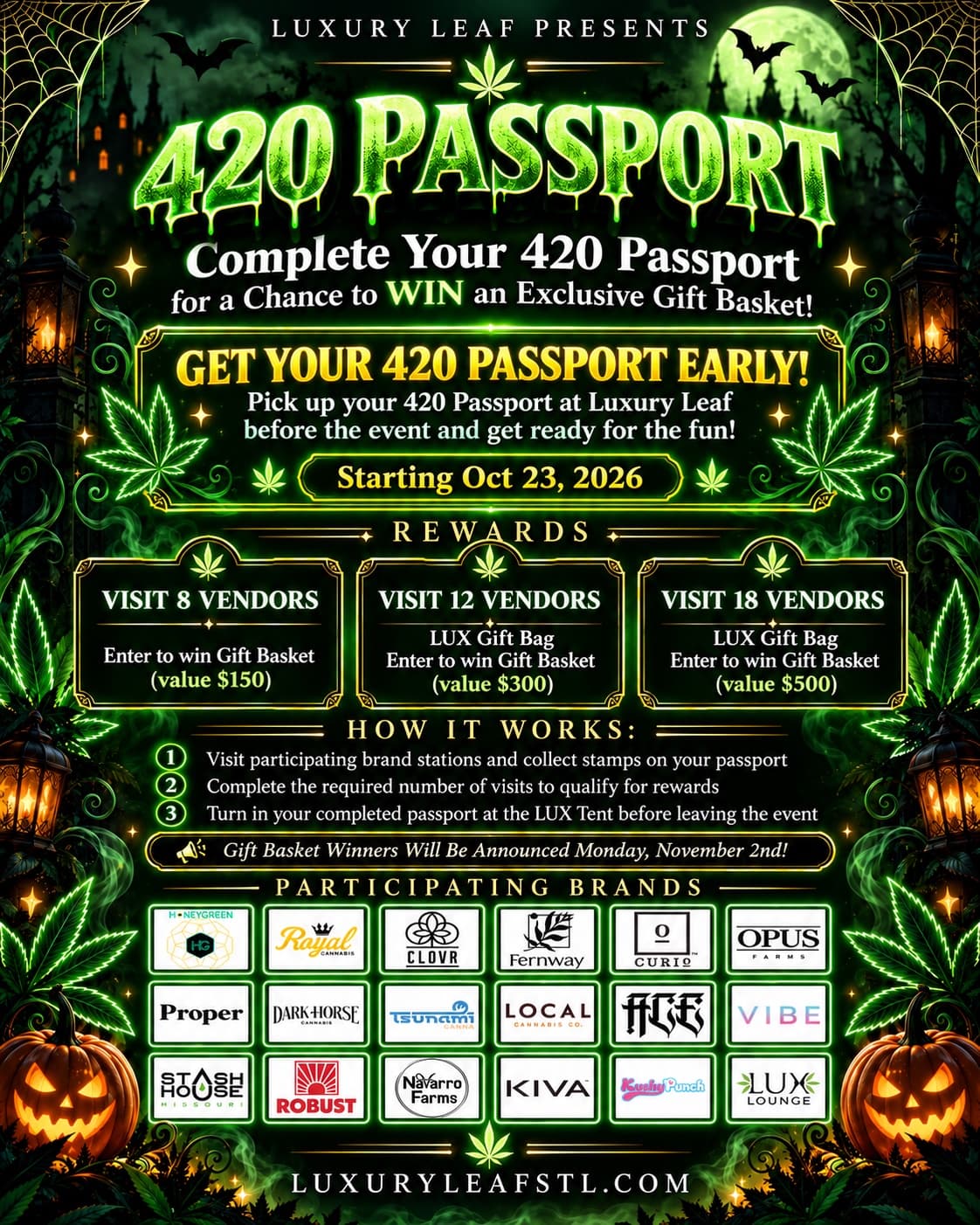Luxury Leaf presents the 420 Passport. Complete your 420 Passport for a chance to win an exclusive gift basket. Pick up your passport at Luxury Leaf before the event, starting Oct 23, 2026. Rewards: visit 8 vendors to enter to win a gift basket valued at $150; visit 12 vendors for a LUX gift bag and entry for a $300 basket; visit 18 vendors for a LUX gift bag and entry for a $500 basket. Collect stamps at participating brand stations and turn in your completed passport at the LUX Tent before leaving. Gift basket winners announced Monday, November 2nd. Participating brands: Honeygreen, Royal, Clovr, Fernway, Curio, Opus, Proper, Dark Horse, Tsunami, Local, Ace, Vibe, Stash House, Robust, Navarro Farms, Kiva, Kushy Punch and LUX Lounge.